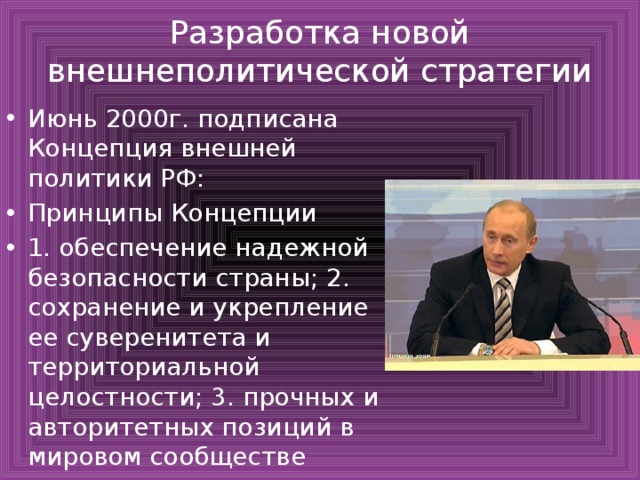 Разработка новой внешнеполитической стратегии Июнь 2000г. подписана Концепция внешней политики РФ: Принципы Концепции 1. обеспечение надежной безопасности страны; 2. сохранение и укрепление ее суверенитета и территориальной целостности; 3. прочных и авторитетных позиций в мировом сообществе 