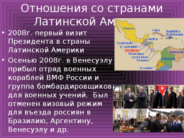 Отношения со странами Латинской Америки 2008г. первый визит Президента в страны Латинской Америки Осенью 2008г. в Венесуэлу прибыл отряд военных кораблей ВМФ России и группа бомбардировщиков для военных учений. Был отменен визовый режим для въезда россиян в Бразилию, Аргентину, Венесуэлу и др. 