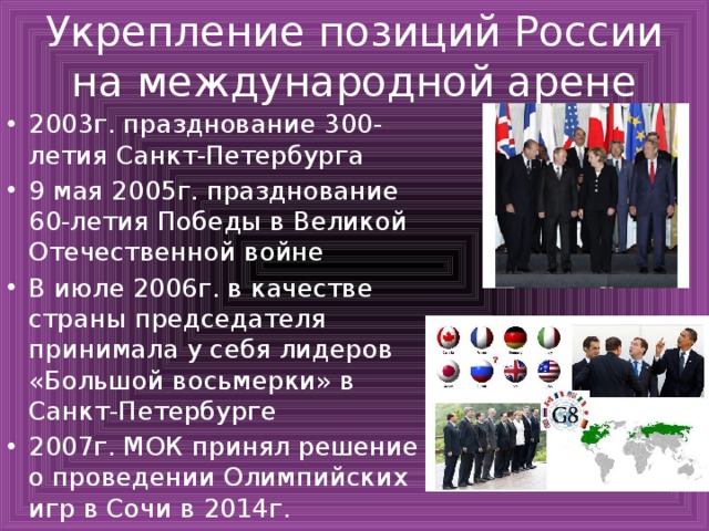 Укрепление позиций России на международной арене 2003г. празднование 300-летия Санкт-Петербурга 9 мая 2005г. празднование 60-летия Победы в Великой Отечественной войне В июле 2006г. в качестве страны председателя принимала у себя лидеров «Большой восьмерки» в Санкт-Петербурге 2007г. МОК принял решение о проведении Олимпийских игр в Сочи в 2014г. 