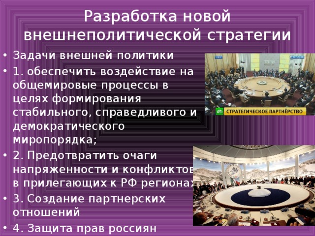 Разработка новой внешнеполитической стратегии Задачи внешней политики 1. обеспечить воздействие на общемировые процессы в целях формирования стабильного, справедливого и демократического миропорядка; 2. Предотвратить очаги напряженности и конфликтов в прилегающих к РФ регионах 3. Создание партнерских отношений 4. Защита прав россиян 
