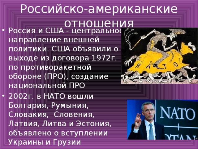 Российско-американские отношения Россия и США - центральное направление внешней политики. США объявили о выходе из договора 1972г. по противоракетной обороне (ПРО), создание национальной ПРО 2002г. в НАТО вошли Болгария, Румыния, Словакия, Словения, Латвия, Литва и Эстония, объявлено о вступлении Украины и Грузии 