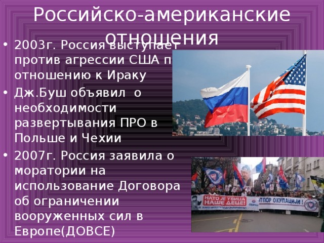 Российско-американские отношения 2003г. Россия выступает против агрессии США по отношению к Ираку Дж.Буш объявил о необходимости развертывания ПРО в Польше и Чехии 2007г. Россия заявила о моратории на использование Договора об ограничении вооруженных сил в Европе(ДОВСЕ) 