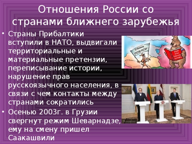 Отношения России со странами ближнего зарубежья Страны Прибалтики вступили в НАТО, выдвигали территориальные и материальные претензии, переписывание истории, нарушение прав русскоязычного населения, в связи с чем контакты между странами сократились Осенью 2003г. в Грузии свергнут режим Шеварнадзе, ему на смену пришел Саакашвили 