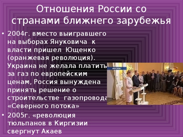 Отношения России со странами ближнего зарубежья 2004г. вместо выигравшего на выборах Януковича к власти пришел Ющенко (оранжевая революция). Украина не желала платить за газ по европейским ценам, Россия вынуждена принять решение о строительстве газопровода «Северного потока» 2005г. «революция тюльпанов в Киргизии свергнут Акаев 