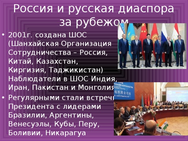 Россия и русская диаспора за рубежом 2001г. создана ШОС (Шанхайская Организация Сотрудничества – Россия, Китай, Казахстан, Киргизия, Таджикистан) Наблюдатели в ШОС Индия, Иран, Пакистан и Монголия. Регулярными стали встречи Президента с лидерами Бразилии, Аргентины, Венесуэлы, Кубы, Перу, Боливии, Никарагуа 