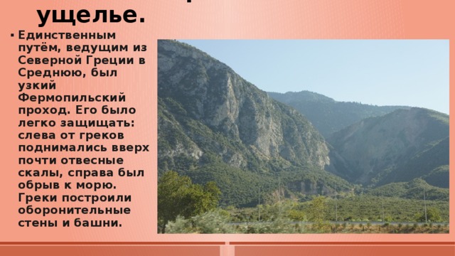 3. Бой в Фермопильском ущелье.   Единственным путём, ведущим из Северной Греции в Среднюю, был узкий Фермопильский проход. Его было легко защищать: слева от греков поднимались вверх почти отвесные скалы, справа был обрыв к морю. Греки построили оборонительные стены и башни. 