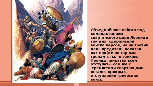 Объединённое войско под командованием спартанского царя Леонида три дня сдерживали войска персов, но на третий день предатель показал как пройти по горным тропам в тыл к грекам.  Леонид приказал всем отступать, сам же с  тремястами спартанцами остался прикрыть отступление греческих войск. 