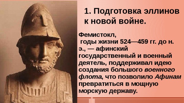 1. Подготовка эллинов к новой войне.   Фемистокл,  годы жизни 524—459 гг. до н. э., — афинский государственный и военный деятель, поддерживал идею создания большого  военного флота , что позволило  Афинам превратиться в мощную морскую державу.  