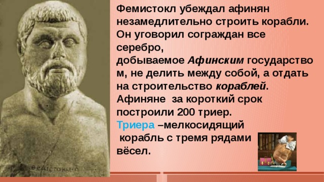 Фемистокл убеждал афинян незамедлительно строить корабли. Он уговорил сограждан все серебро, добываемое  Афинским  государством, не делить между собой, а отдать на строительство кораблей .  Афиняне за короткий срок построили 200 триер. Триера –мелкосидящий  корабль с тремя рядами вёсел.   