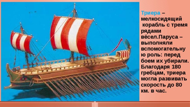 Триера –мелкосидящий  корабль с тремя рядами  вёсел.Паруса –выполняли вспомогательную роль: перед боем их убирали.  Благодаря 180 гребцам, триера могла развивать скорость до 80 км. в час.    