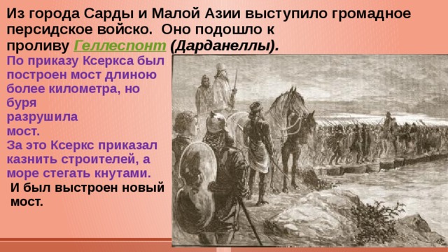 Из города Сарды и Малой Азии выступило громадное персидское войско. Оно подошло к  проливу Геллеспонт (Дарданеллы).  По приказу Ксеркса был  построен мост длиною  более километра, но  буря  разрушила  мост.  За это Ксеркс приказал  казнить строителей, а  море стегать кнутами.   И был выстроен новый  мост.   