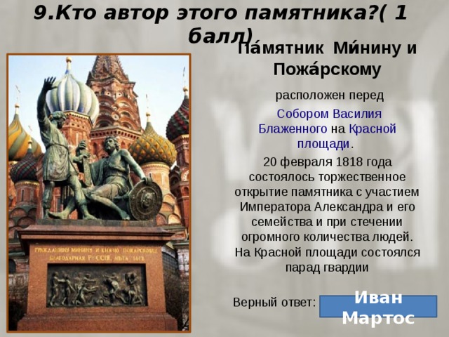 9.Кто автор этого памятника?( 1 балл) Па́мятник Ми́нину и Пожа́рскому   расположен перед   Собором Василия Блаженного  на  Красной площади . 20 февраля 1818 года состоялось торжественное открытие памятника с участием Императора Александра и его семейства и при стечении огромного количества людей. На Красной площади состоялся парад гвардии Верный ответ: Иван Мартос 
