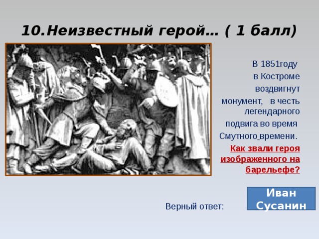 10.Неизвестный герой… ( 1 балл) В 1851году в Костроме воздвигнут монумент,   в честь легендарного  подвига во время  Смутного  времени. Как звали героя изображенного на барельефе? Верный ответ: Иван Сусанин 