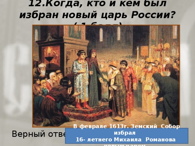 12.Когда, кто и кем был избран новый царь России? ( 1 балл) Верный ответ: В феврале 1613г. Земский Собор избрал 16- летнего Михаила Романова новым царем . 