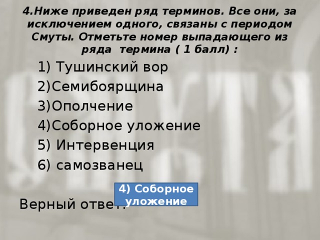 4.Ниже приведен ряд терминов. Все они, за исключением одного, связаны с периодом Смуты. Отметьте номер выпадающего из ряда термина ( 1 балл) :  1) Тушинский вор  2)Семибоярщина  3)Ополчение  4)Соборное уложение  5) Интервенция  6) самозванец Верный ответ: 4) Соборное уложение 