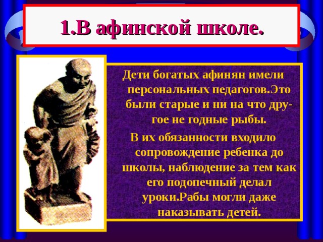 1.В афинской школе. Дети богатых афинян имели персональных педагогов.Это были старые и ни на что дру-гое не годные рыбы. В их обязанности входило сопровождение ребенка до школы, наблюдение за тем как его подопечный делал уроки.Рабы могли даже наказывать детей. 