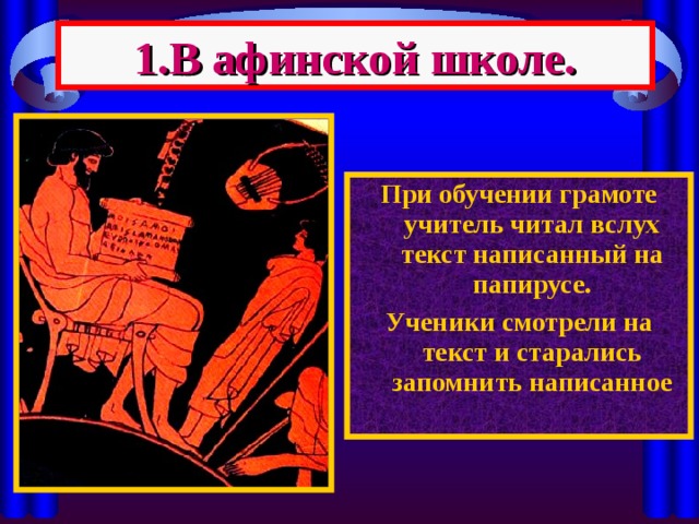 1.В афинской школе. При обучении грамоте учитель читал вслух текст написанный на папирусе. Ученики смотрели на текст и старались запомнить написанное 