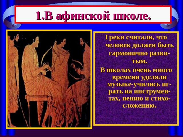 1.В афинской школе. Греки считали, что человек должен быть гармонично разви-тым. В школах очень много времени уделяли музыке-учились иг-рать на инструмен-тах, пению и стихо-сложению. 