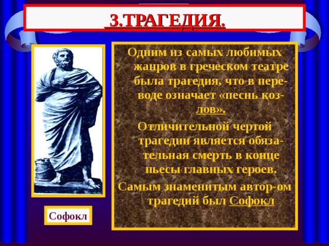  3.ТРАГЕДИЯ. Одним из самых любимых жанров в греческом театре была трагедия, что в пере-воде означает «песнь коз- лов». Отличительной чертой трагедии является обяза-тельная смерть в конце пьесы главных героев. Самым знаменитым автор-ом трагедий был Софокл Софокл 