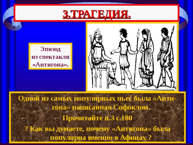 3.ТРАГЕДИЯ. Эпизод из спектакля «Антигона». Одной из самых популярных пьес была «Анти-гона» написанная Софоклом. Прочитайте п.3 с.180 ? Как вы думаете, почему «Антигона» была популярна именно в Афинах ? 