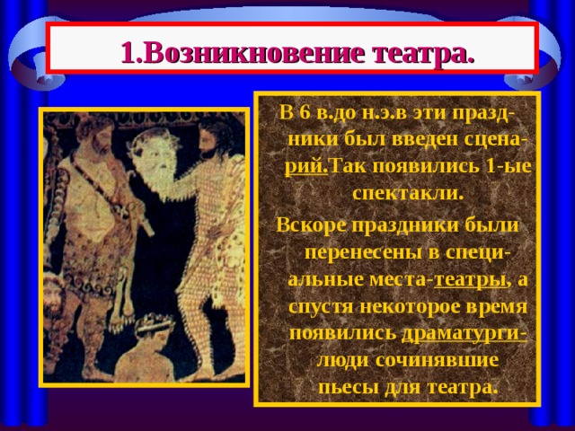  1.Возникновение театра. В 6 в.до н.э.в эти празд-ники был введен сцена- рий. Так появились 1-ые спектакли. Вскоре праздники были перенесены в специ-альные места- театры , а спустя некоторое время появились драматурги- люди сочинявшие пьесы для театра. 