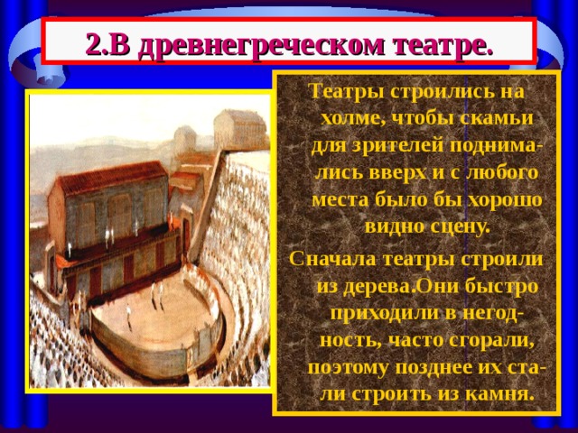 2.В древнегреческом театре. Театры строились на холме, чтобы скамьи для зрителей поднима-лись вверх и с любого места было бы хорошо видно сцену. Сначала театры строили из дерева.Они быстро приходили в негод-ность, часто сгорали, поэтому позднее их ста-ли строить из камня. 