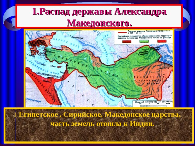 1.Распад державы Александра Македонского.  Египетское , Сирийское, Македонское царства, часть земель отошла к Индии. После смерти Александра между его полководцами началась борьба за власть. Держава Александра распалась на : 