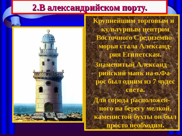 2.В александрийском порту.  Крупнейшим торговым и культурным центром Восточного Средиземно-морья стала Александ-рия Египетская. Знаменитый Александ-рийский маяк на о.Фа-рос был одним из 7 чудес света. Для города расположен-ного на берегу мелкой,  каменистой бухты он был просто необходим. 