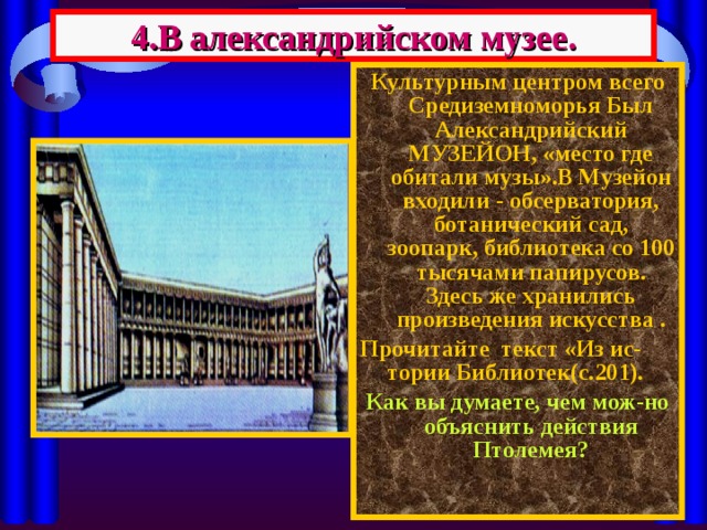 4.В александрийском музее. Культурным центром всего Средиземноморья Был Александрийский МУЗЕЙОН, «место где обитали музы».В Музейон входили - обсерватория, ботанический сад, зоопарк, библиотека со 100 тысячами папирусов. Здесь же хранились произведения искусства . Прочитайте текст «Из ис- тории Библиотек(с.201). Как вы думаете, чем мож-но объяснить действия Птолемея ? 