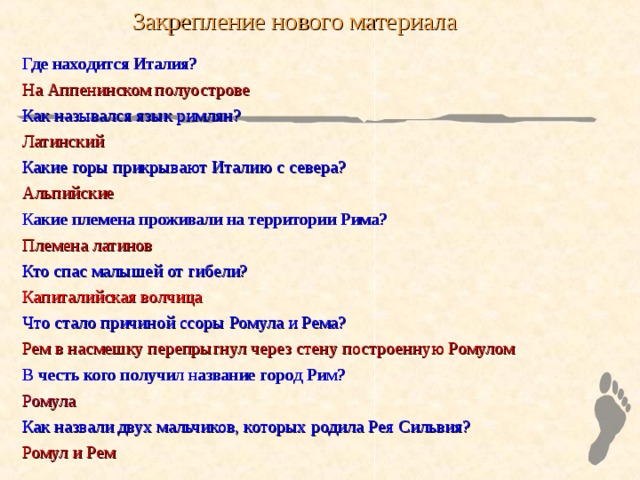 Закрепление нового материала Где находится Италия? На Аппенинском полуострове Как назывался язык римлян? Латинский Какие горы прикрывают Италию с севера? Альпийские Какие племена проживали на территории Рима? Племена латинов Кто спас малышей от гибели? Капиталийская волчица Что стало причиной ссоры Ромула и Рема? Рем в насмешку перепрыгнул через стену построенную Ромулом В честь кого получил название город Рим? Ромула Как назвали двух мальчиков, которых родила Рея Сильвия? Ромул и Рем 