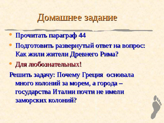 Домашнее задание Прочитать параграф 44 Подготовить развернутый ответ на вопрос: Как жили жители Древнего Рима? Для любознательных! Решить задачу: Почему Греция основала много колоний за морем, а города – государства Италии почти не имели заморских колоний? 