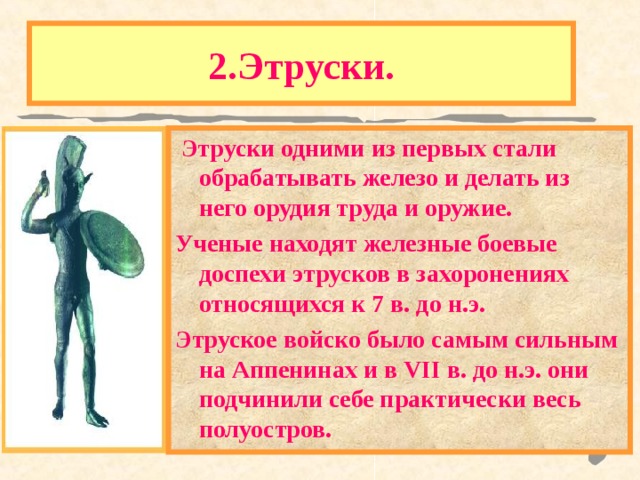 2.Этруски.  Этруски одними из первых стали обрабатывать железо и делать из него орудия труда и оружие. Ученые находят железные боевые доспехи этрусков в захоронениях относящихся к 7 в. до н.э. Этруское войско было самым сильным на Аппенинах и в VII в. до н.э. они подчинили себе практически весь полуостров. Одним из самых загадочных народов в истории были древнейшие жители Аппенин-ЭТРУСКИ. Историки до сих пор ведут спор - откуда они пришли. Язык этрусков лишь отдаленно напоминает кавказские языки и не имеет других аналогов в Европе. 