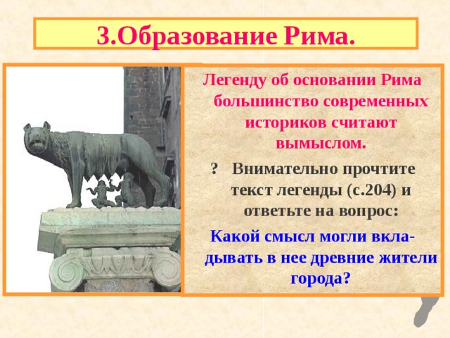 3.Образование Рима. Легенду об основании Рима большинство современных историков считают вымыслом. ? Внимательно прочтите текст легенды (с.204) и ответьте на вопрос : Какой смысл могли вкла - дывать в нее древние жители города ? 