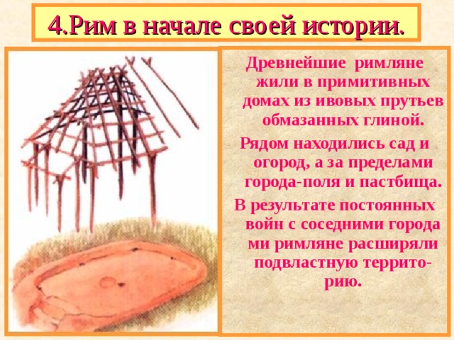 4.Рим в начале своей истории. Древнейшие римляне жили в примитивных домах из ивовых прутьев обмазанных глиной. Рядом находились сад и огород, а за пределами города-поля и пастбища. В результате постоянных войн с соседними города ми римляне расширяли подвластную террито-рию. 