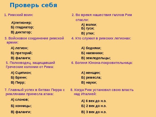 Проверь себя   1. Римский воин: 2. Во время нашествия галлов Рим  спасли: А)легионер; А) волки ; Б) гладиатор; Б) гуси; В) диктатор; В) утки; 3. Войсковое соединение римской 4. Кто служил в римских легионах:  армии: А) легион; А) бедняки; Б) наемники; Б) преторий; В) земледельцы; В) фаланга; 5. Полководец, защищавший 6. Богиня Юнона-покровительница: Греческие колонии от Рима: А) Сципион; А) женщин; Б) ремесла; Б) Бренн; В) науки; В) Пирр; 7. Главный успех в битвах Пирра с 8. Когда Рим установил свою власть  римлянами принесла атака: над Италией: А) слонов; А) 6 век до н.э. Б) конницы; Б) 2 век до н.э. В) фаланги; В) 3 век до н.э. 