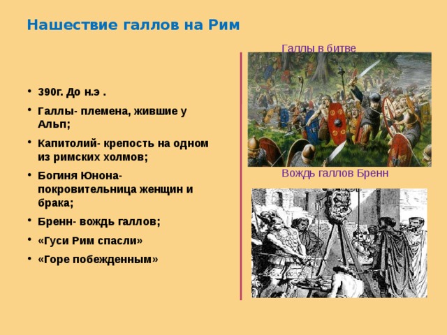 Нашествие галлов на Рим     Галлы в битве  Вождь галлов Бренн 390г. До н.э . Галлы- племена, жившие у Альп; Капитолий- крепость на одном из римских холмов; Богиня Юнона- покровительница женщин и брака; Бренн- вождь галлов; «Гуси Рим спасли» «Горе побежденным» 