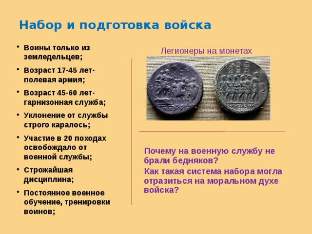 Набор и подготовка войска Воины только из земледельцев; Возраст 17-45 лет- полевая армия; Возраст 45-60 лет- гарнизонная служба; Уклонение от службы строго каралось; Участие в 20 походах освобождало от военной службы; Строжайшая дисциплина; Постоянное военное обучение, тренировки воинов;  Легионеры на монетах   Почему на военную службу не брали бедняков?  Как такая система набора могла отразиться на моральном духе войска? 