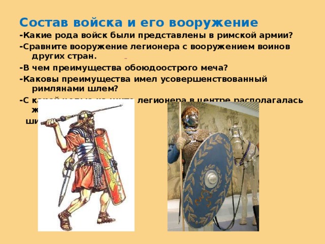 Состав войска и его вооружение -Какие рода войск были представлены в римской армии? -Сравните вооружение легионера с вооружением воинов других стран. -В чем преимущества обоюдоострого меча? -Каковы преимущества имел усовершенствованный римлянами шлем? -С какой целью на щите легионера в центре располагалась железная  шишка?  