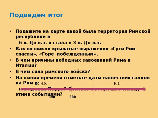Подведем итог Покажите на карте какой была территория Римской республики в  6 в. До н.э. и стала в 3 в. До н.э. Как возникли крылатые выражения «Гуси Рим спасли», «Горе побежденным». В чем причины победных завоеваний Рима в Италии? В чем сила римского войска? На линии времени отметьте даты нашествия галлов на Рим и  нападения Пирра? Сколько лет прошло между этими событиями?  до н.э. н.э. 390 280 