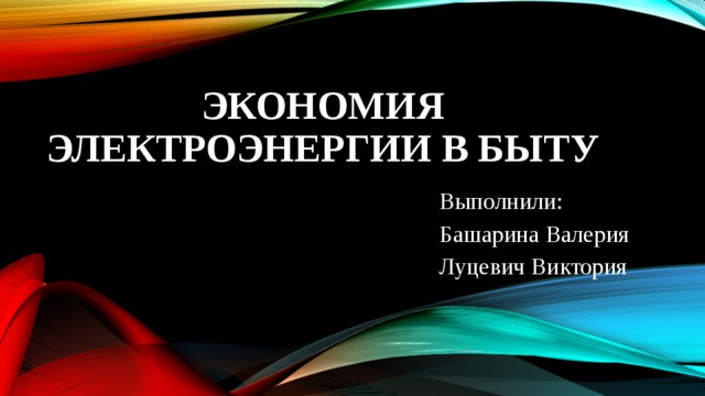 ЭКОНОМИЯ ЭЛЕКТРОЭНЕРГИИ В БЫТУ Выполнили: Башарина Валерия Луцевич Виктория 
