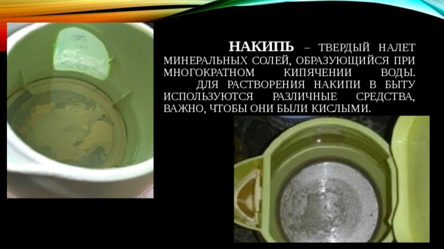  НАКИПЬ – ТВЕРДЫЙ НАЛЕТ МИНЕРАЛЬНЫХ СОЛЕЙ, ОБРАЗУЮЩИЙСЯ ПРИ МНОГОКРАТНОМ КИПЯЧЕНИИ ВОДЫ.  ДЛЯ РАСТВОРЕНИЯ НАКИПИ В БЫТУ ИСПОЛЬЗУЮТСЯ РАЗЛИЧНЫЕ СРЕДСТВА, ВАЖНО, ЧТОБЫ ОНИ БЫЛИ КИСЛЫМИ. 
