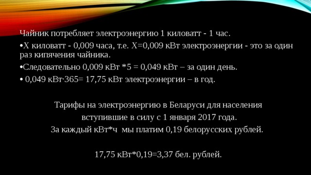 Чайник потребляет электроэнергию 1 киловатт - 1 час. Х киловатт - 0,009 часа, т.е. Х=0,009 кВт электроэнергии - это за один раз кипячения чайника. Следовательно 0,009 кВт *5 = 0,049 кВт – за один день.  0,049 кВт∙365= 17,75 кВт электроэнергии – в год.  Тарифы на электроэнергию в Беларуси для населения  вступившие в силу с 1 января 2017 года. За каждый кВт*ч  мы платим 0,19 белорусских рублей. 17,75 кВт*0,19=3,37 бел. рублей. 