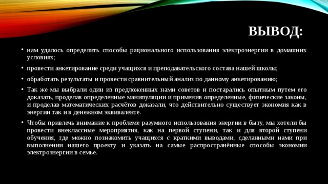 ВЫВОД:    нам удалось определить способы рационального использования электроэнергии в домашних условиях; провести анкетирование среди учащихся и преподавательского состава нашей школы; обработать результаты и провести сравнительный анализ по данному анкетированию; Так же мы выбрали один из предложенных нами советов и постарались опытным путем его доказать, проделав определенные манипуляции и применив определенные, физические законы, и проделав математических расчётов доказали, что действительно существует экономия как в энергии так и в денежном эквиваленте. Чтобы привлечь внимание к проблеме разумного использования энергии в быту, мы хотели бы провести внеклассные мероприятия, как на первой ступени, так и для второй ступени обучения, где можно познакомить учащихся с краткими выводами, сделанными нами при выполнении нашего проекту и указать на самые распространённые способы экономии электроэнергии в семье.   