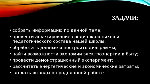 ЗАДАЧИ: собрать информацию по данной теме; провести анкетирование среди школьников и педагогического состава нашей школы; обработать данные и построить диаграммы; найти возможности экономии электроэнергии в быту; провести демонстрационный эксперимент; рассчитать энергетические и экономические затраты; сделать выводы о проделанной работе.  