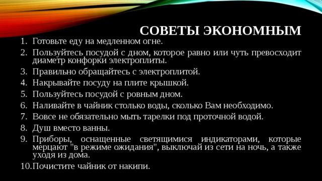 СОВЕТЫ ЭКОНОМНЫМ Готовьте еду на медленном огне. Пользуйтесь посудой с дном, которое равно или чуть превосходит диаметр конфорки электроплиты. Правильно обращайтесь с электроплитой. Накрывайте посуду на плите крышкой. Пользуйтесь посудой с ровным дном. Наливайте в чайник столько воды, сколько Вам необходимо. Вовсе не обязательно мыть тарелки под проточной водой. Душ вместо ванны. Приборы, оснащенные светящимися индикаторами, которые мерцают 