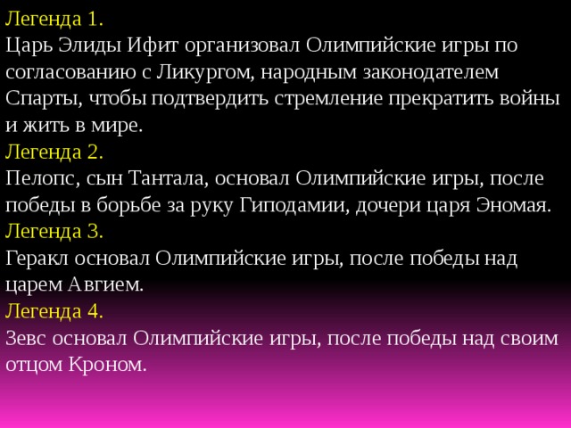 Легенда 1. Царь Элиды Ифит организовал Олимпийские игры по согласованию с Ликургом, народным законодателем Спарты, чтобы подтвердить стремление прекратить войны и жить в мире. Легенда 2. Пелопс, сын Тантала, основал Олимпийские игры, после победы в борьбе за руку Гиподамии, дочери царя Эномая. Легенда 3. Геракл основал Олимпийские игры, после победы над царем Авгием. Легенда 4. Зевс основал Олимпийские игры, после победы над своим отцом Кроном. 