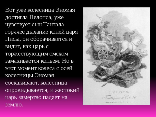 Вот уже колесница Эномая достигла Пелопса, уже чувствует сын Тантала горячее дыхание коней царя Писы, он оборачивается и видит, как царь с торжествующим смехом замахивается копьем. Но в этот момент колеса с осей колесницы Эномая соскакивают, колесница опрокидывается, и жестокий царь замертво падает на землю. 