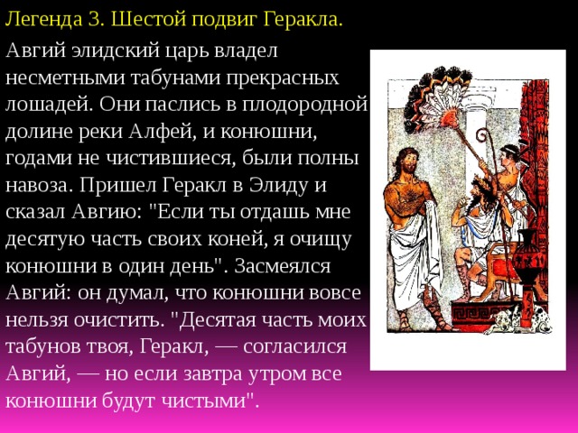 Легенда 3. Шестой  подвиг Геракла. Авгий элидский царь владел несметными табунами прекрасных лошадей. Они паслись в плодородной долине реки Алфей, и конюшни, годами не чистившиеся, были полны навоза. Пришел Геракл в Элиду и сказал Авгию: 