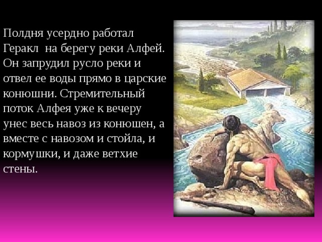 Полдня усердно работал Геракл на берегу реки Алфей. Он запрудил русло реки и отвел ее воды прямо в царские конюшни. Стремительный поток Алфея уже к вечеру унес весь навоз из конюшен, а вместе с навозом и стойла, и кормушки, и даже ветхие стены. 