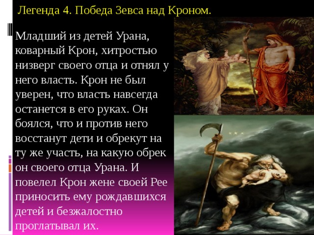 Легенда 4. Победа Зевса над Кроном.   Младший из детей Урана, коварный Крон, хитростью низверг своего отца и отнял у него власть. Крон не был уверен, что власть навсегда останется в его руках. Он боялся, что и против него восстанут дети и обрекут на ту же участь, на какую обрек он своего отца Урана. И повелел Крон жене своей Рее приносить ему рождавшихся детей и безжалостно проглатывал их. 